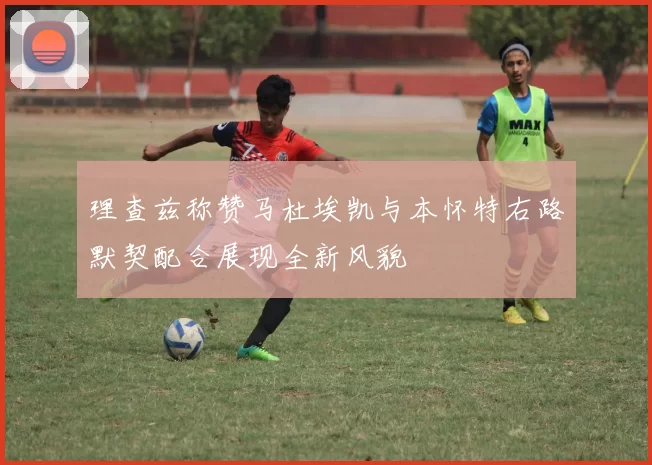 理查兹称赞马杜埃凯与本怀特右路默契配合展现全新风貌