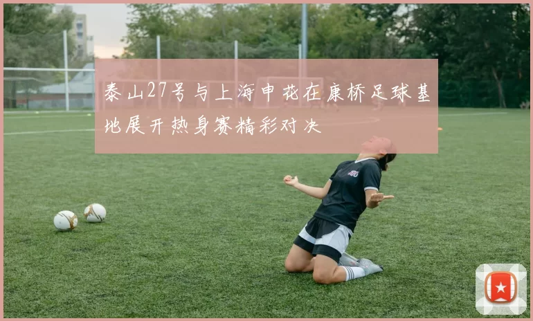 泰山27号与上海申花在康桥足球基地展开热身赛精彩对决