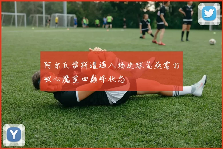 阿尔瓦雷斯遭遇八场进球荒亟需打破心魔重回巅峰状态