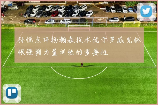 孙悦点评杨瀚森技术优于罗威克林根强调力量训练的重要性