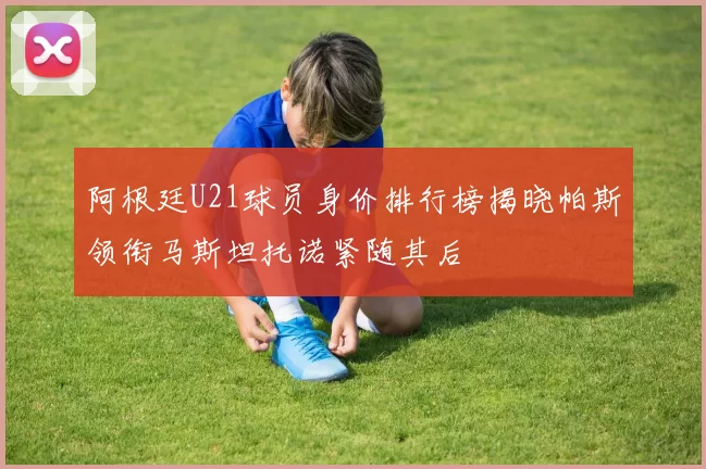 阿根廷U21球员身价排行榜揭晓帕斯领衔马斯坦托诺紧随其后